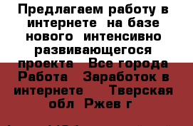 Предлагаем работу в интернете, на базе нового, интенсивно-развивающегося проекта - Все города Работа » Заработок в интернете   . Тверская обл.,Ржев г.